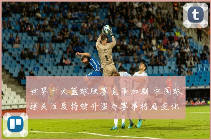 世界十大篮球联赛竞争加剧 中国球迷关注度持续升温与赛事格局变化