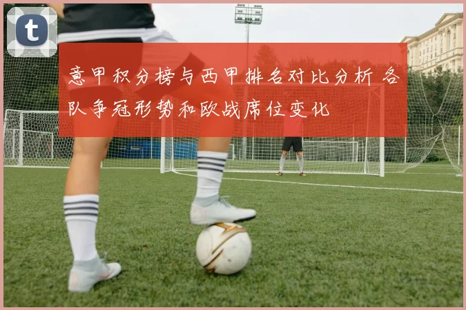 意甲积分榜与西甲排名对比分析 各队争冠形势和欧战席位变化