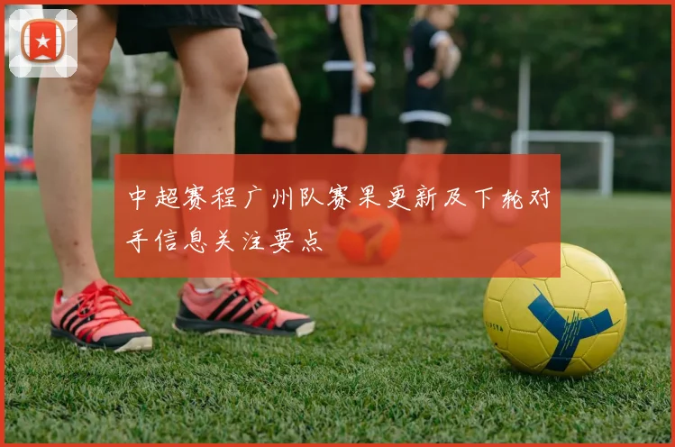 中超赛程广州队赛果更新及下轮对手信息关注要点