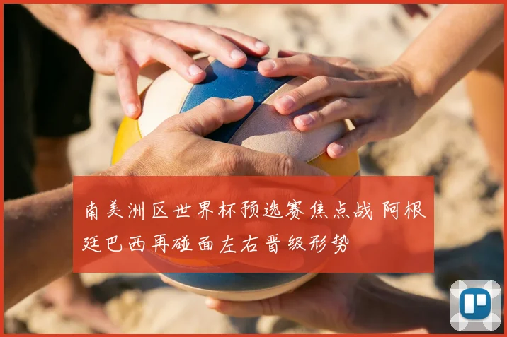 南美洲区世界杯预选赛焦点战 阿根廷巴西再碰面左右晋级形势