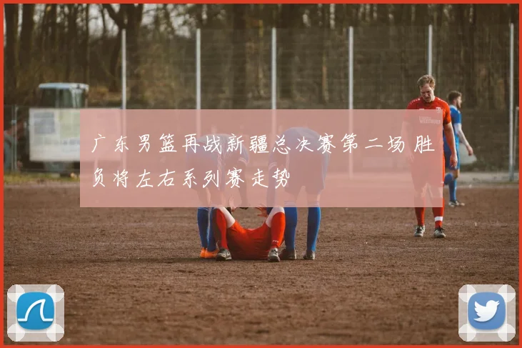 广东男篮再战新疆总决赛第二场 胜负将左右系列赛走势