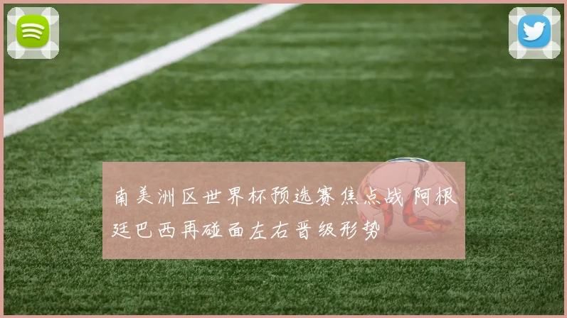南美洲区世界杯预选赛焦点战 阿根廷巴西再碰面左右晋级形势