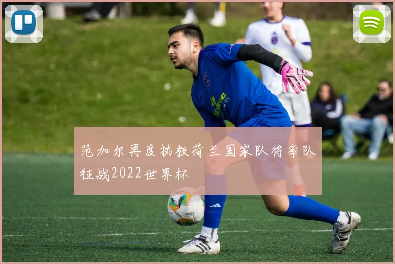 范加尔再度执教荷兰国家队将率队征战2022世界杯