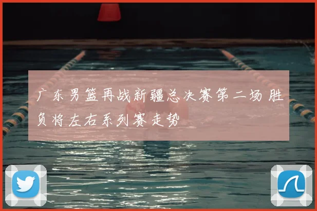 广东男篮再战新疆总决赛第二场 胜负将左右系列赛走势