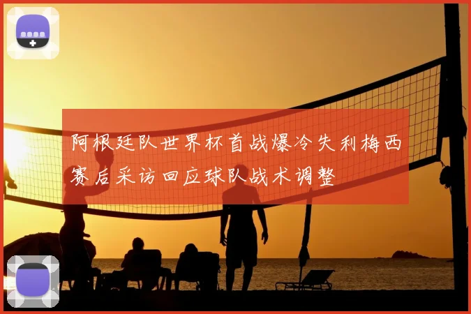 阿根廷队世界杯首战爆冷失利梅西赛后采访回应球队战术调整