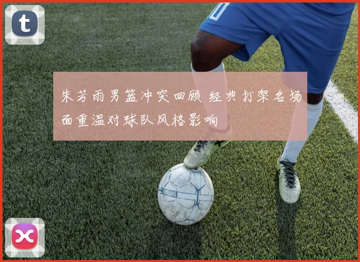 朱芳雨男篮冲突回顾 经典打架名场面重温对球队风格影响