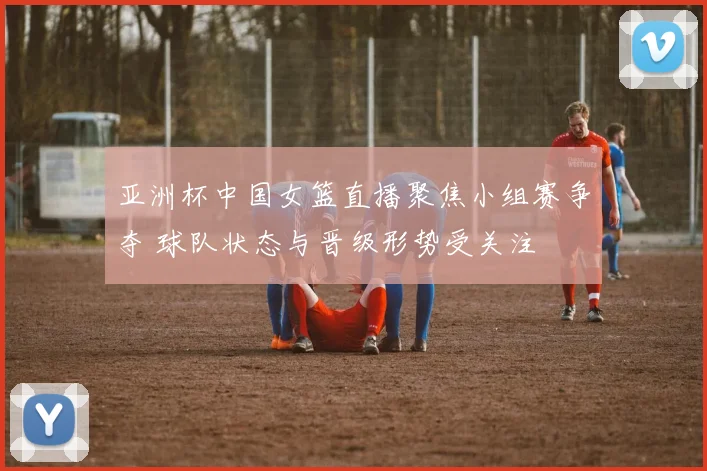 亚洲杯中国女篮直播聚焦小组赛争夺 球队状态与晋级形势受关注