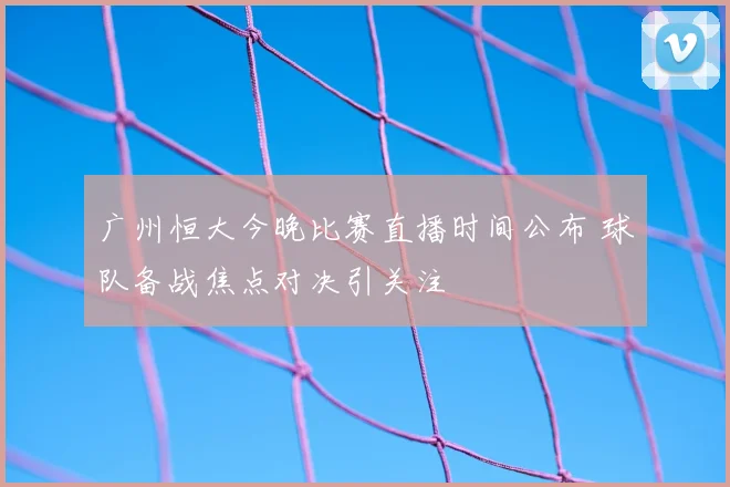 广州恒大今晚比赛直播时间公布 球队备战焦点对决引关注