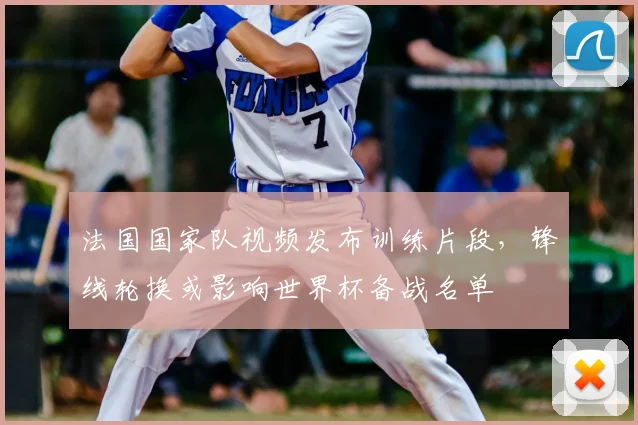 法国国家队视频发布训练片段,锋线轮换或影响世界杯备战名单