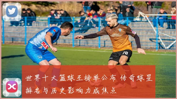 世界十大篮球王榜单公布 传奇球星排名与历史影响力成焦点