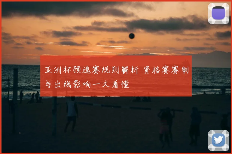 亚洲杯预选赛规则解析 资格赛赛制与出线影响一文看懂