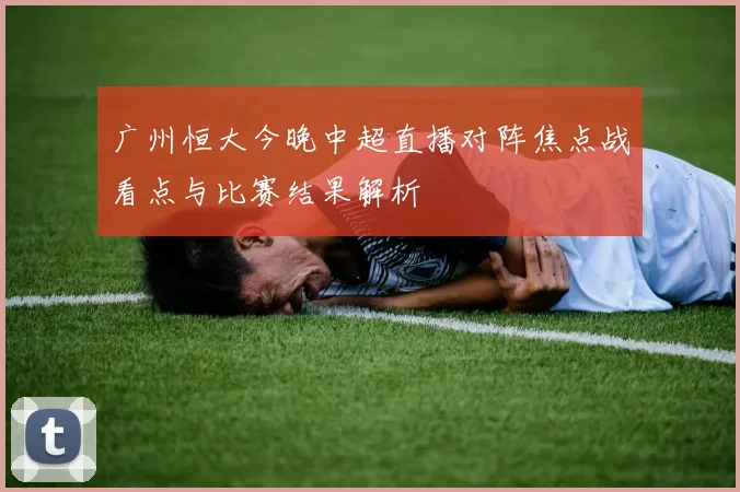 广州恒大今晚中超直播对阵焦点战看点与比赛结果解析