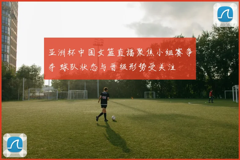 亚洲杯中国女篮直播聚焦小组赛争夺 球队状态与晋级形势受关注