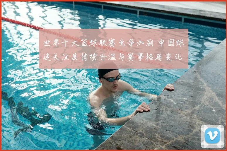 世界十大篮球联赛竞争加剧 中国球迷关注度持续升温与赛事格局变化