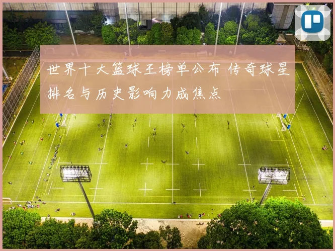 世界十大篮球王榜单公布 传奇球星排名与历史影响力成焦点