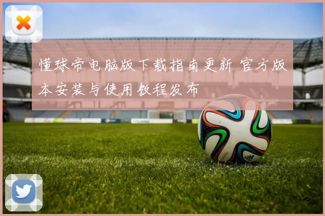 懂球帝电脑版下载指南更新 官方版本安装与使用教程发布