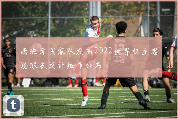 西班牙国家队发布2022世界杯主客场球衣设计细节公布